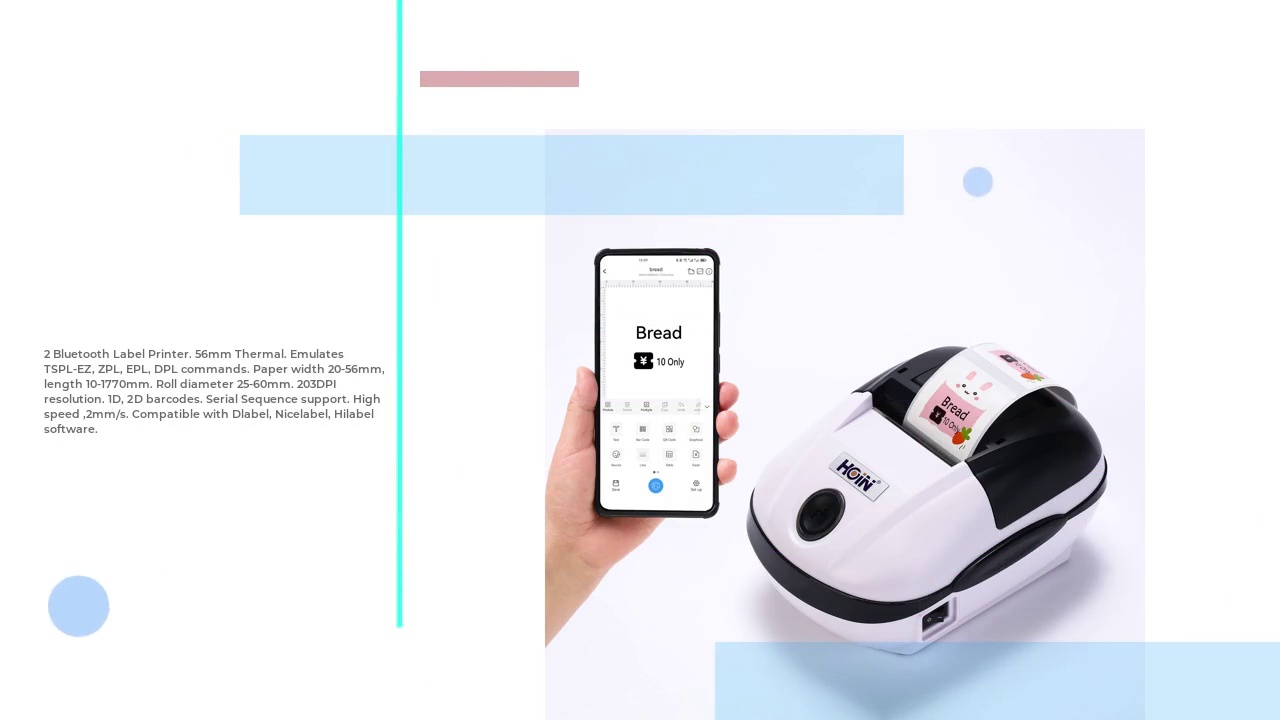  ২টি ব্লুটুথ লেবেল প্রিন্টার। ৫৬ মিমি থার্মাল। TSPL-EZ, ZPL, EPL, DPL কমান্ড অনুকরণ করে। কাগজের প্রস্থ ২০-৫৬ মিমি, দৈর্ঘ্য ১০-১৭৭০ মিমি। রোল ব্যাস ২৫-৬০ মিমি। ২০৩DPI রেজোলিউশন। ১D, ২D বারকোড। সিরিয়াল সিকোয়েন্স সাপোর্ট। উচ্চ গতি, ২ মিমি/সেকেন্ড। Dlabel, Nicelabel, Hilabel সফটওয়্যারের সাথে সামঞ্জস্যপূর্ণ।